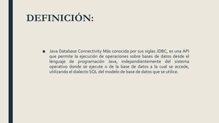 DEFINICIÓN:
■ Java Database Connectivity Más conocida por sus siglas JDBC, es una API
que permite la ejecución de operaciones sobre bases de datos desde el
lenguaje de programación Java, independientemente del sistema
operativo donde se ejecute o de la base de datos a la cual se accede,
utilizando el dialecto SQL del modelo de base de datos que se utilice.
 