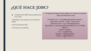 ¿QUÉ HACE JDBC?
■ Simplemente JDBC hace posible estas
tres cosas:
• Establece una conexión con la base de
datos.
• Envía sentencias SQL
• Procesa los resultados.
 El siguiente fragmento de código nos muestra un ejemplo
básico de estas tres cosas:
Connection con = DriverManager.getConnection (
"jdbc:odbc:wombat", "login", "password");
Statement stmt = con.createStatement();
ResultSet rs = stmt.executeQuery("SELECT a, b, c FROM
Table1");
while (rs.next()) {
int x = rs.getInt("a");
String s = rs.getString("b");
float f = rs.getFloat("c");
}
 