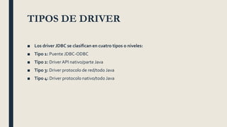 TIPOS DE DRIVER
■ Los driver JDBC se clasifican en cuatro tipos o niveles:
■ Tipo 1: Puente JDBC-ODBC
■ Tipo 2: Driver API nativo/parte Java
■ Tipo 3: Driver protocolo de red/todo Java
■ Tipo 4: Driver protocolo nativo/todo Java
 
