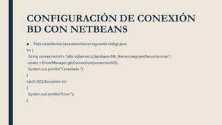 CONFIGURACIÓN DE CONEXIÓN
BD CON NETBEANS
■ Para conectarnos necesitaremos en siguiente código java:
try {
String connectionUrl = "jdbc:sqlserver://;database=DB_Name;integratedSecurity=true;";
conect = DriverManager.getConnection(connectionUrl);
System.out.println("Conectado.");
}
catch (SQLException ex)
{
System.out.println("Error.");
}
 