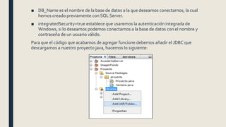 ■ DB_Name es el nombre de la base de datos a la que deseamos conectarnos, la cual
hemos creado previamente con SQL Server.
■ integratedSecurity=true establece que usaremos la autenticación integrada de
Windows, si lo deseamos podemos conectarnos a la base de datos con el nombre y
contraseña de un usuario válido.
Para que el código que acabamos de agregar funcione debemos añadir el JDBC que
descargamos a nuestro proyecto java, hacemos lo siguiente:
 