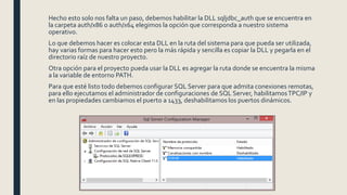 Hecho esto solo nos falta un paso, debemos habilitar la DLL sqljdbc_auth que se encuentra en
la carpeta auth/x86 o auth/x64 elegimos la opción que corresponda a nuestro sistema
operativo.
Lo que debemos hacer es colocar esta DLL en la ruta del sistema para que pueda ser utilizada,
hay varias formas para hacer esto pero la más rápida y sencilla es copiar la DLL y pegarla en el
directorio raíz de nuestro proyecto.
Otra opción para el proyecto pueda usar la DLL es agregar la ruta donde se encuentra la misma
a la variable de entorno PATH.
Para que esté listo todo debemos configurar SQL Server para que admita conexiones remotas,
para ello ejecutamos el administrador de configuraciones de SQL Server, habilitamosTPC/IP y
en las propiedades cambiamos el puerto a 1433, deshabilitamos los puertos dinámicos.
 