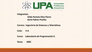 Integrantes:
Gilda Pamela Silva Flores
Karla Febres Puelles
Carrera : Ingeniería de Sistemas y Telemáticas
Ciclo: V-A
Curso: Laboratorio de Programación II.
Tema: JDBC
 