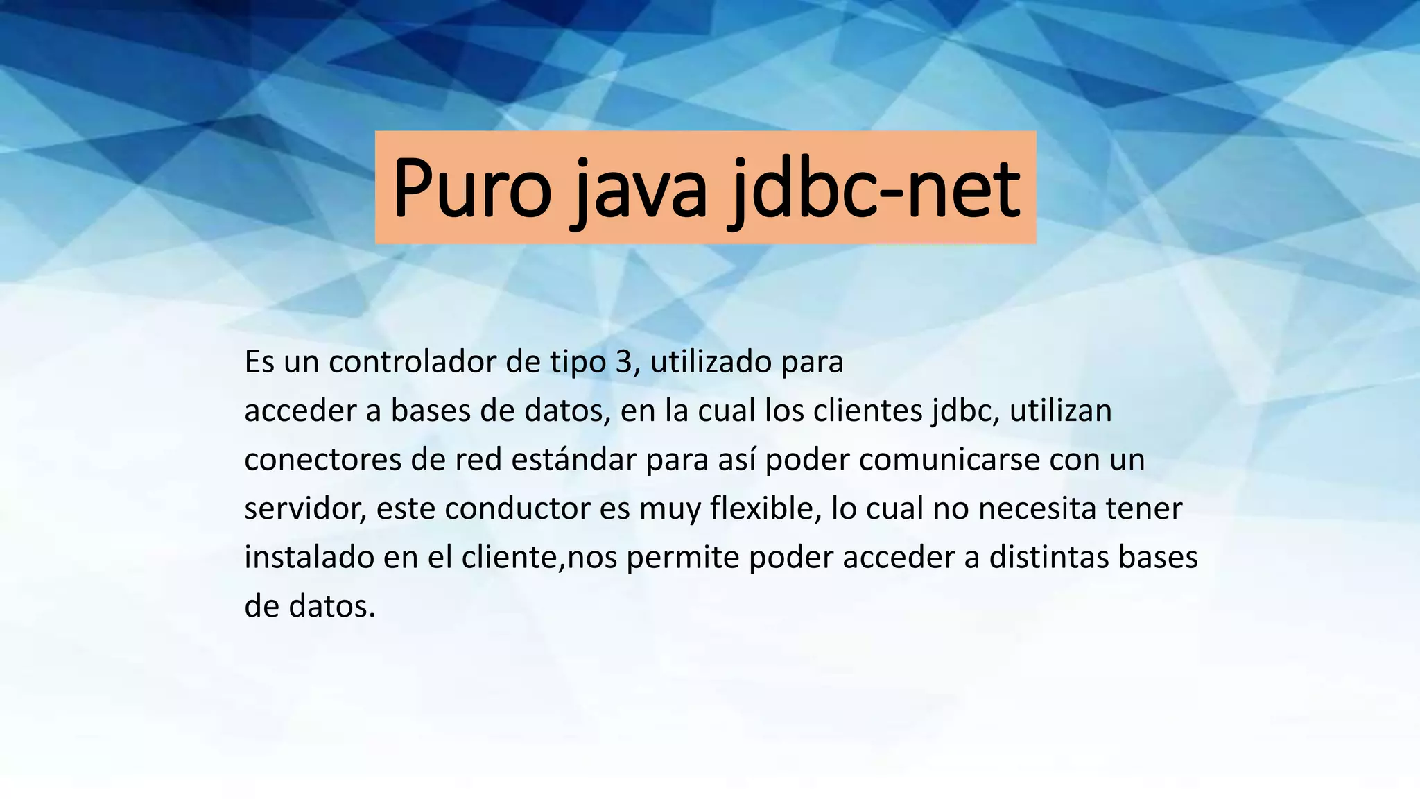 Puro java jdbc-net
Es un controlador de tipo 3, utilizado para
acceder a bases de datos, en la cual los clientes jdbc, utilizan
conectores de red estándar para así poder comunicarse con un
servidor, este conductor es muy flexible, lo cual no necesita tener
instalado en el cliente,nos permite poder acceder a distintas bases
de datos.
 