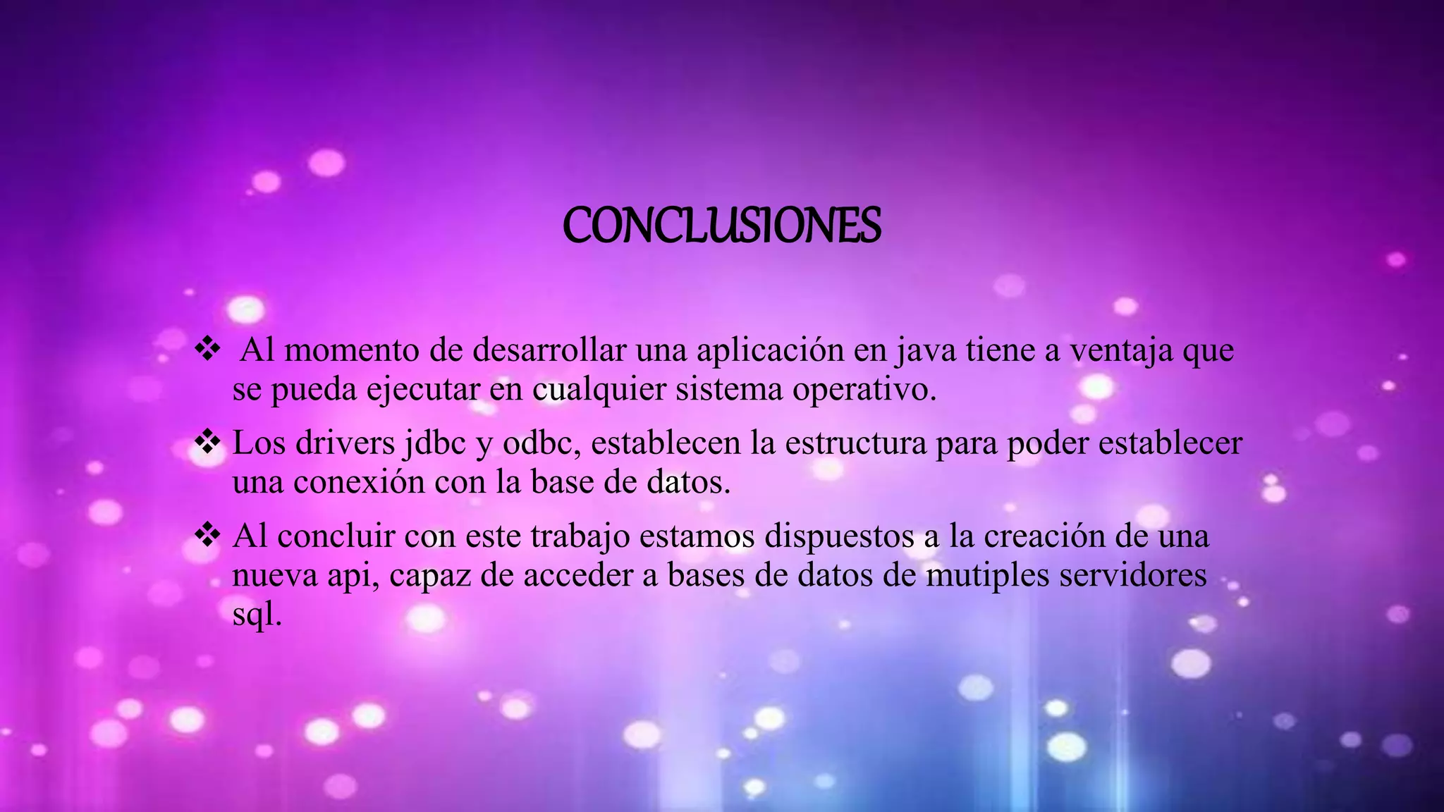 CONCLUSIONES
 Al momento de desarrollar una aplicación en java tiene a ventaja que
se pueda ejecutar en cualquier sistema operativo.
 Los drivers jdbc y odbc, establecen la estructura para poder establecer
una conexión con la base de datos.
 Al concluir con este trabajo estamos dispuestos a la creación de una
nueva api, capaz de acceder a bases de datos de mutiples servidores
sql.
 