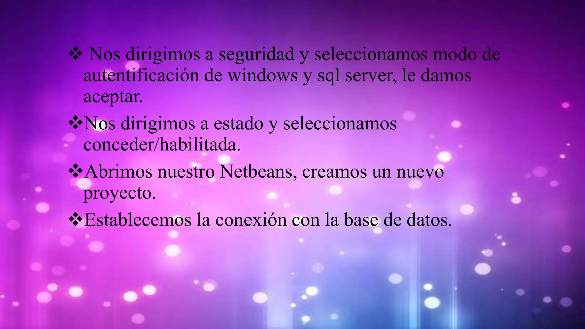 Nos dirigimos a seguridad y seleccionamos modo de
autentificación de windows y sql server, le damos
aceptar.
Nos dirigimos a estado y seleccionamos
conceder/habilitada.
Abrimos nuestro Netbeans, creamos un nuevo
proyecto.
Establecemos la conexión con la base de datos.
 