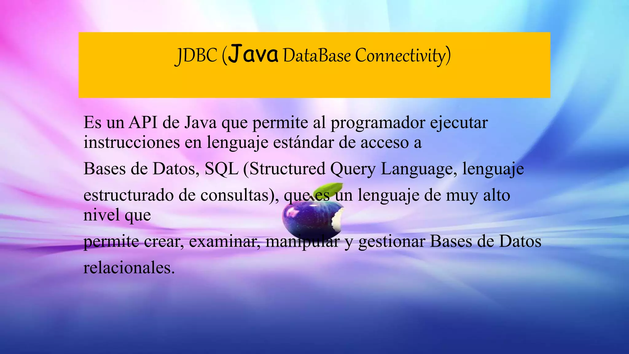 JDBC (Java DataBase Connectivity)
Es un API de Java que permite al programador ejecutar
instrucciones en lenguaje estándar de acceso a
Bases de Datos, SQL (Structured Query Language, lenguaje
estructurado de consultas), que es un lenguaje de muy alto
nivel que
permite crear, examinar, manipular y gestionar Bases de Datos
relacionales.
 