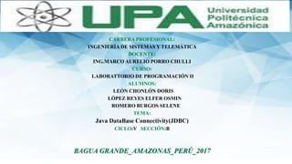 CARRERA PROFESIONAL:
INGENIERÍA DE SISTEMAS Y TELEMÁTICA
DOCENTE:
ING.MARCO AURELIO PORRO CHULLI
CURSO:
LABORATTORIO DE PROGRAMACIÓN II
ALUMNOS:
LEÓN CHONLÓN DORIS
LÓPEZ REYES ELFER OSMIN
ROMERO BURGOS SELENE
TEMA:
Java DataBase Connectivity(JDBC)
CICLO:V SECCIÓN:B
BAGUA GRANDE_AMAZONAS_PERÚ_2017
 