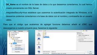 DB_Name es el nombre de la base de datos a la que deseamos conectarnos, la cual hemos
creado previamente con SQL Server.
 integratedSecurity=true establece que usaremos la autenticación integrada de Windows, si lo
deseamos podemos conectarnos a la base de datos con el nombre y contraseña de un usuario
válido.
Para que el código que acabamos de agregar funcione debemos añadir el JDBC que
descargamos a nuestro proyecto java, hacemos lo siguiente:
 