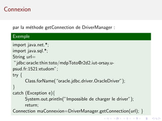Connexion
par la m´ethode getConnection de DriverManager :
Exemple
import java.net.*;
import java.sql.*;
String url=
”jdbc:oracle:thin:toto/mdpToto@r2d2.iut-orsay.u-
psud.fr:1521:etudom”;
try {
Class.forName(“oracle.jdbc.driver.OracleDriver”);
}
catch (Exception e){
System.out.println(”Impossible de charger le driver”);
return;
Connection maConnexion=DriverManager.getConnection(url); }
 