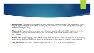  Connection: This interface with all methods for contacting a database. The connection object
object represents communication context, i.e., all communication with database is through
connection object only.
 Statement: You use objects created from this interface to submit the SQL statements to the
database. Some derived interfaces accept parameters in addition to executing stored
procedures.
 Result Set: These objects hold data retrieved from a database after you execute an SQL query
query using Statement objects. It acts as an iterator to allow you to move through its data.
 SQL Exception: This class handles any errors that occur in a database application.
 