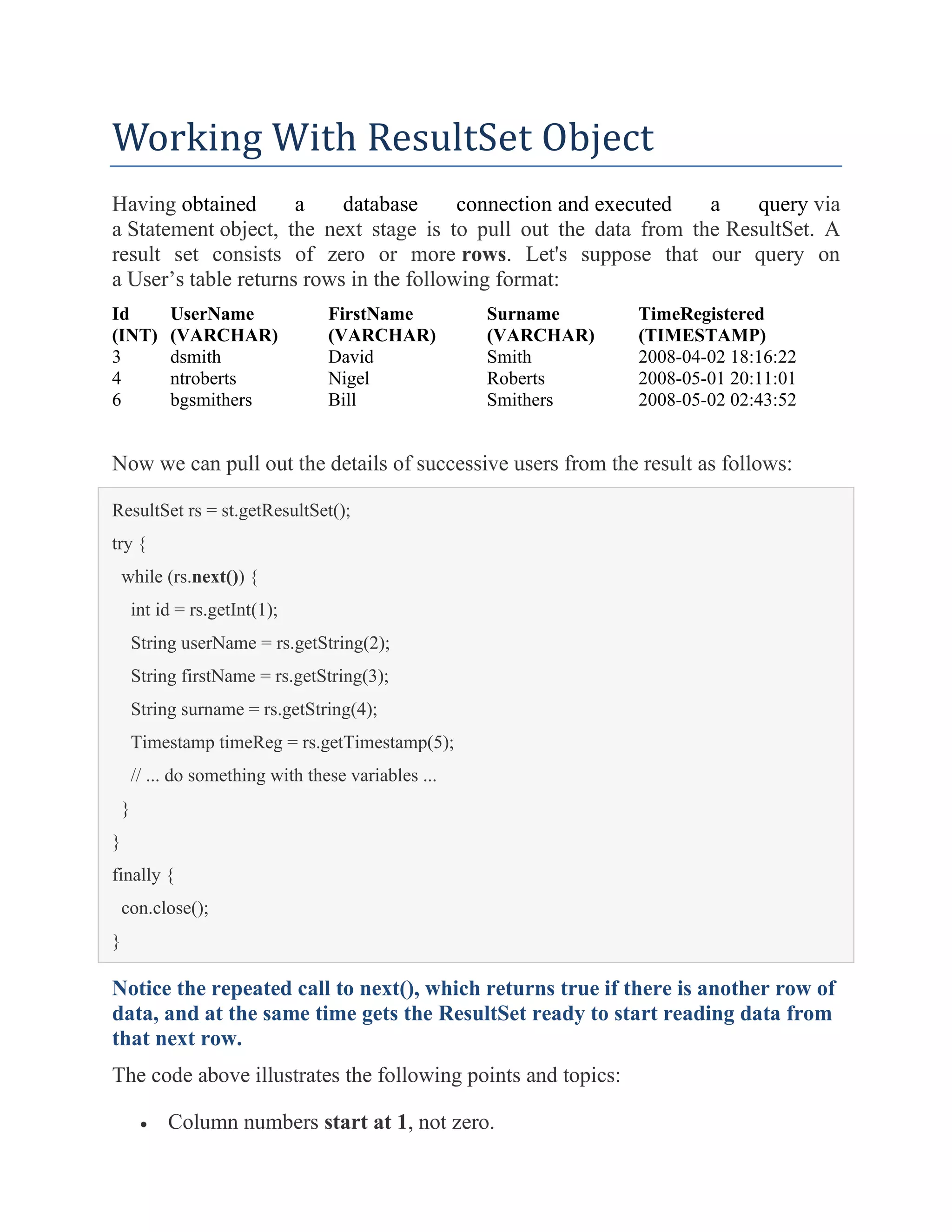 Working With ResultSet Object
Having obtained a database connection and executed a query via
a Statement object, the next stage is to pull out the data from the ResultSet. A
result set consists of zero or more rows. Let's suppose that our query on
a User’s table returns rows in the following format:
Id
(INT)
UserName
(VARCHAR)
FirstName
(VARCHAR)
Surname
(VARCHAR)
TimeRegistered
(TIMESTAMP)
3 dsmith David Smith 2008-04-02 18:16:22
4 ntroberts Nigel Roberts 2008-05-01 20:11:01
6 bgsmithers Bill Smithers 2008-05-02 02:43:52
Now we can pull out the details of successive users from the result as follows:
ResultSet rs = st.getResultSet();
try {
while (rs.next()) {
int id = rs.getInt(1);
String userName = rs.getString(2);
String firstName = rs.getString(3);
String surname = rs.getString(4);
Timestamp timeReg = rs.getTimestamp(5);
// ... do something with these variables ...
}
}
finally {
con.close();
}
Notice the repeated call to next(), which returns true if there is another row of
data, and at the same time gets the ResultSet ready to start reading data from
that next row.
The code above illustrates the following points and topics:
• Column numbers start at 1, not zero.
 