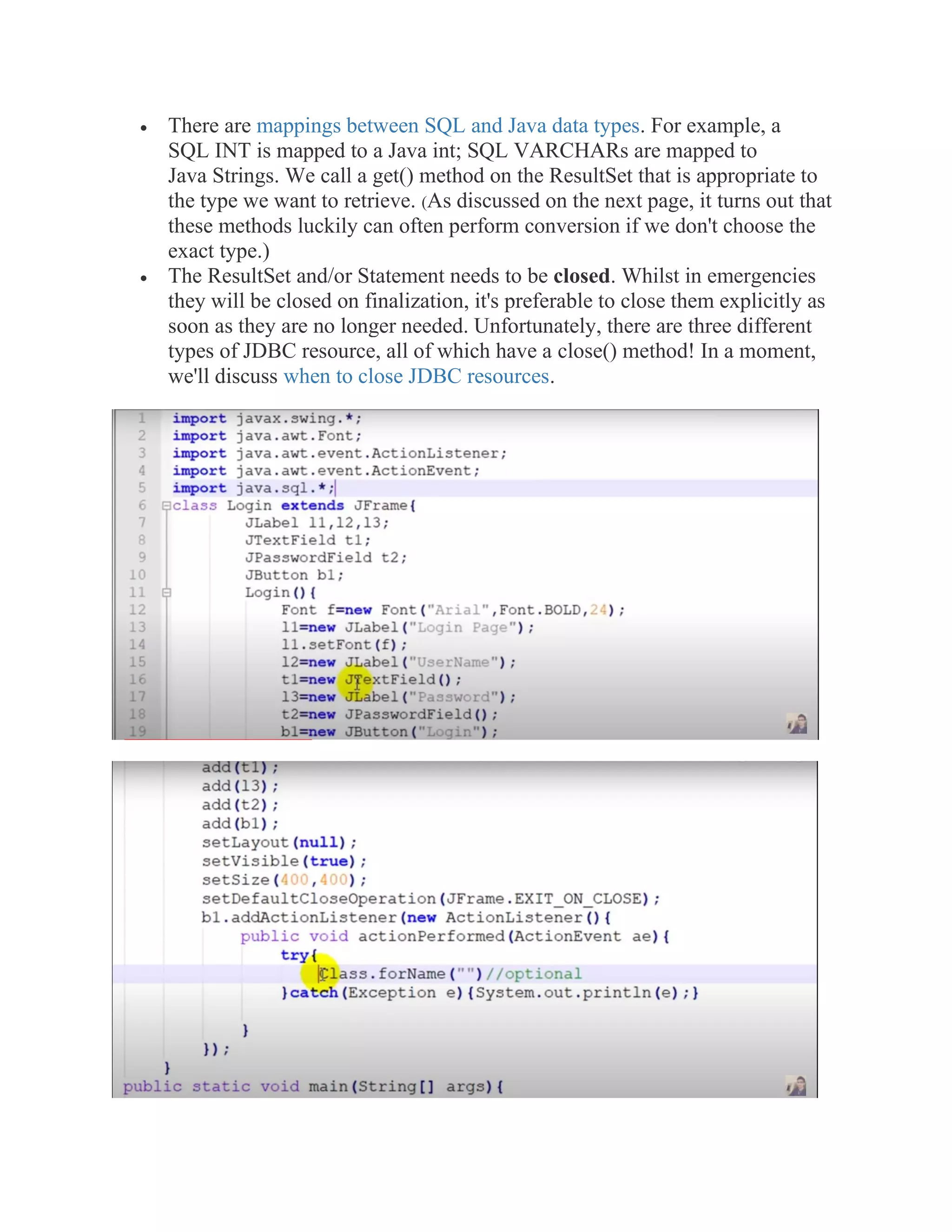 • There are mappings between SQL and Java data types. For example, a
SQL INT is mapped to a Java int; SQL VARCHARs are mapped to
Java Strings. We call a get() method on the ResultSet that is appropriate to
the type we want to retrieve. (As discussed on the next page, it turns out that
these methods luckily can often perform conversion if we don't choose the
exact type.)
• The ResultSet and/or Statement needs to be closed. Whilst in emergencies
they will be closed on finalization, it's preferable to close them explicitly as
soon as they are no longer needed. Unfortunately, there are three different
types of JDBC resource, all of which have a close() method! In a moment,
we'll discuss when to close JDBC resources.
 