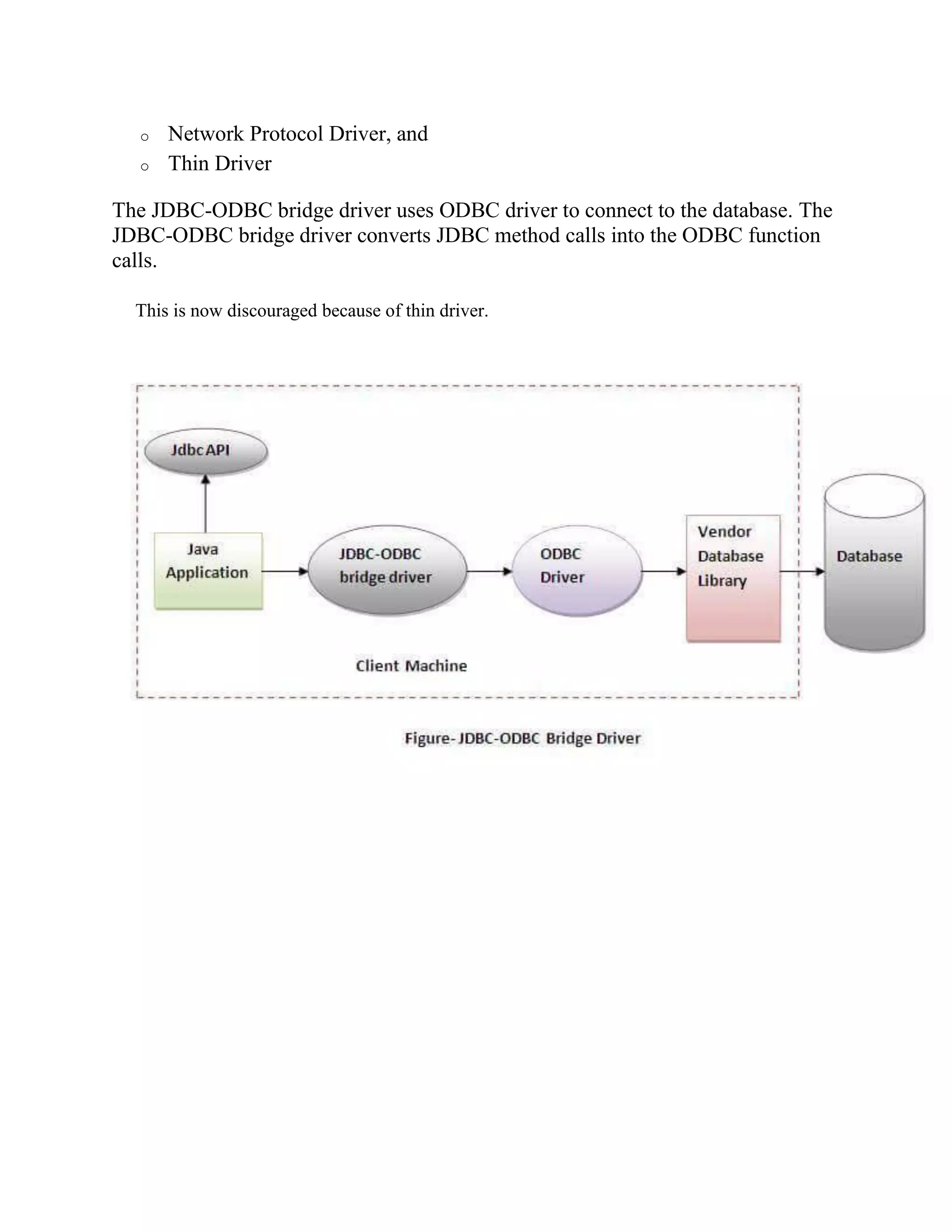 o Network Protocol Driver, and
o Thin Driver
The JDBC-ODBC bridge driver uses ODBC driver to connect to the database. The
JDBC-ODBC bridge driver converts JDBC method calls into the ODBC function
calls.
This is now discouraged because of thin driver.
 