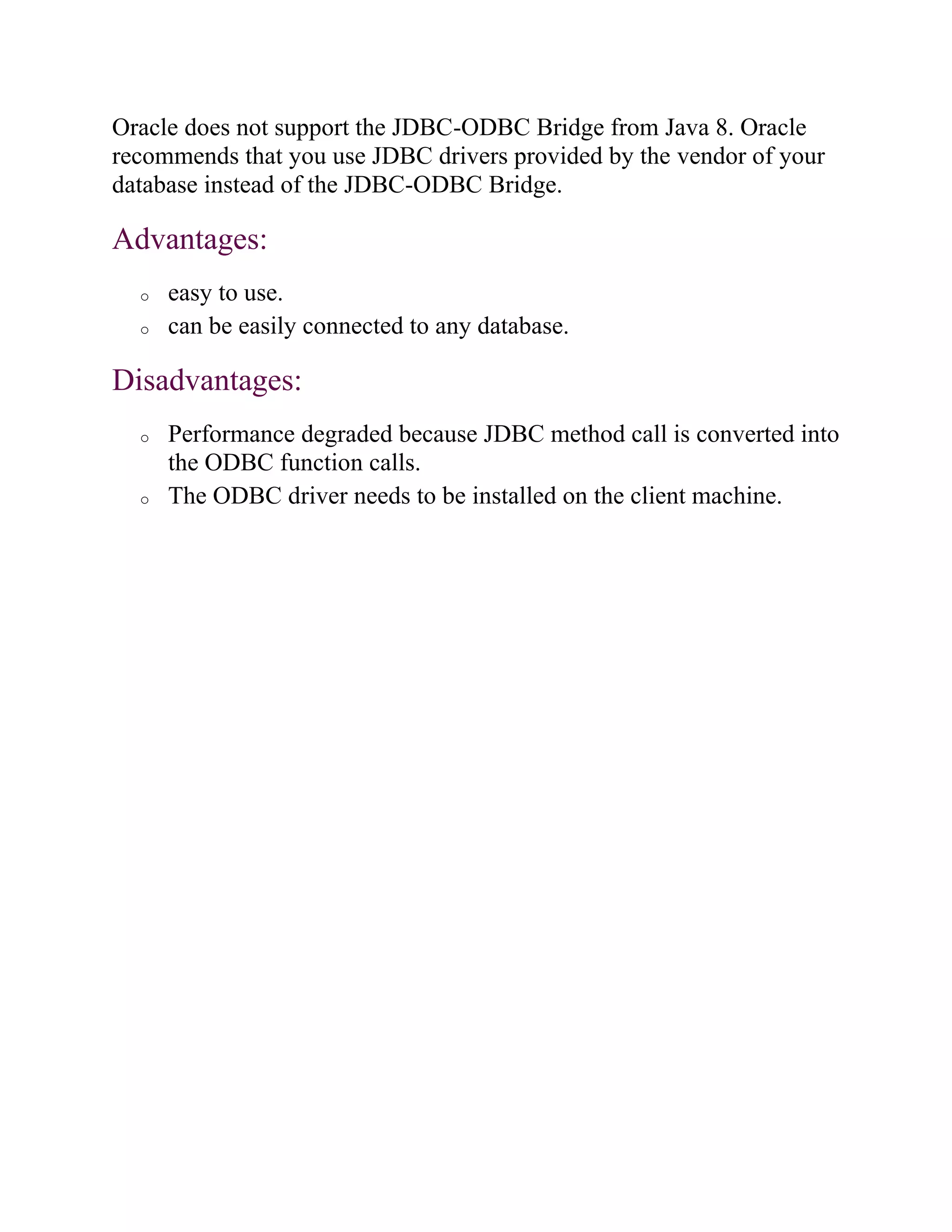 Oracle does not support the JDBC-ODBC Bridge from Java 8. Oracle
recommends that you use JDBC drivers provided by the vendor of your
database instead of the JDBC-ODBC Bridge.
Advantages:
o easy to use.
o can be easily connected to any database.
Disadvantages:
o Performance degraded because JDBC method call is converted into
the ODBC function calls.
o The ODBC driver needs to be installed on the client machine.
 