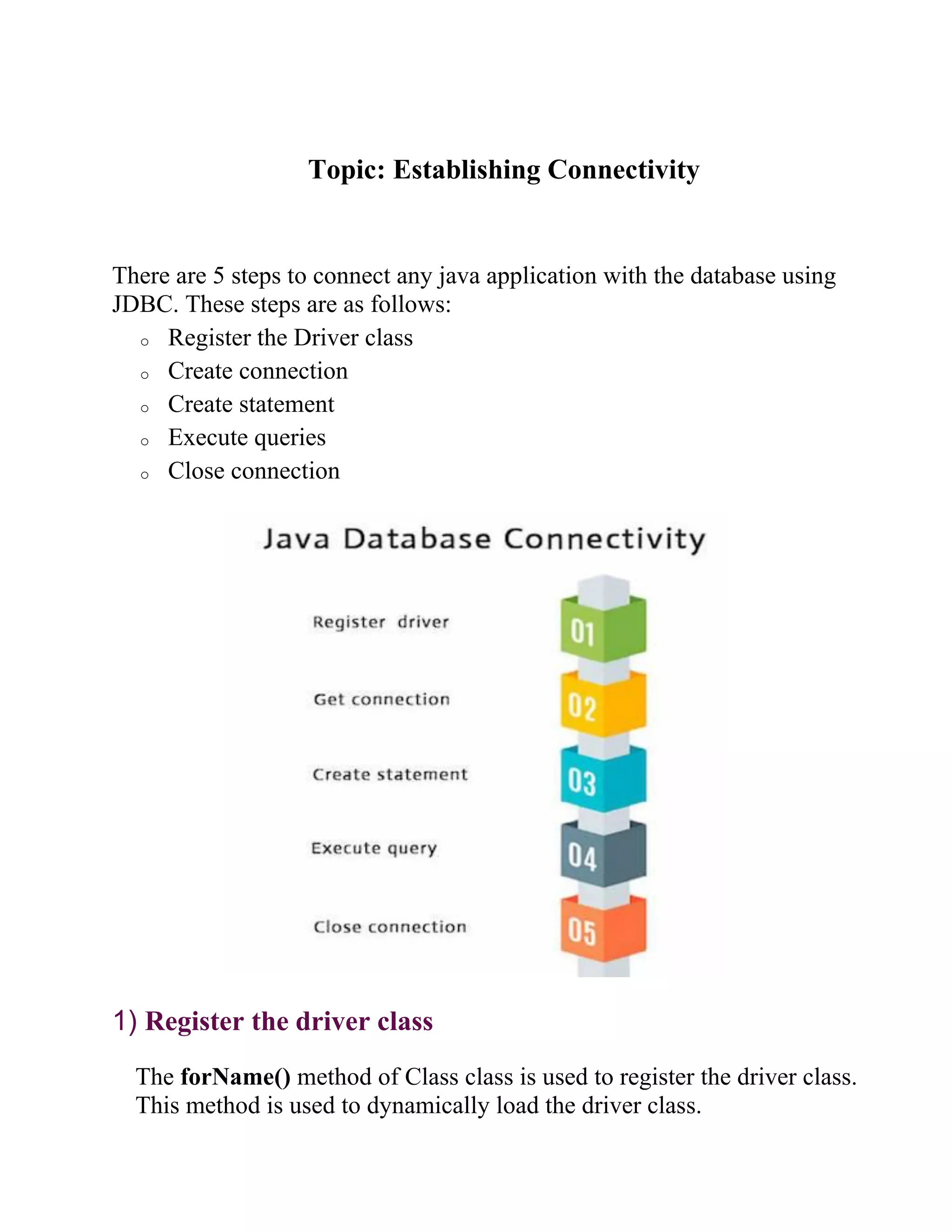 Topic: Establishing Connectivity
There are 5 steps to connect any java application with the database using
JDBC. These steps are as follows:
o Register the Driver class
o Create connection
o Create statement
o Execute queries
o Close connection
1) Register the driver class
The forName() method of Class class is used to register the driver class.
This method is used to dynamically load the driver class.
 