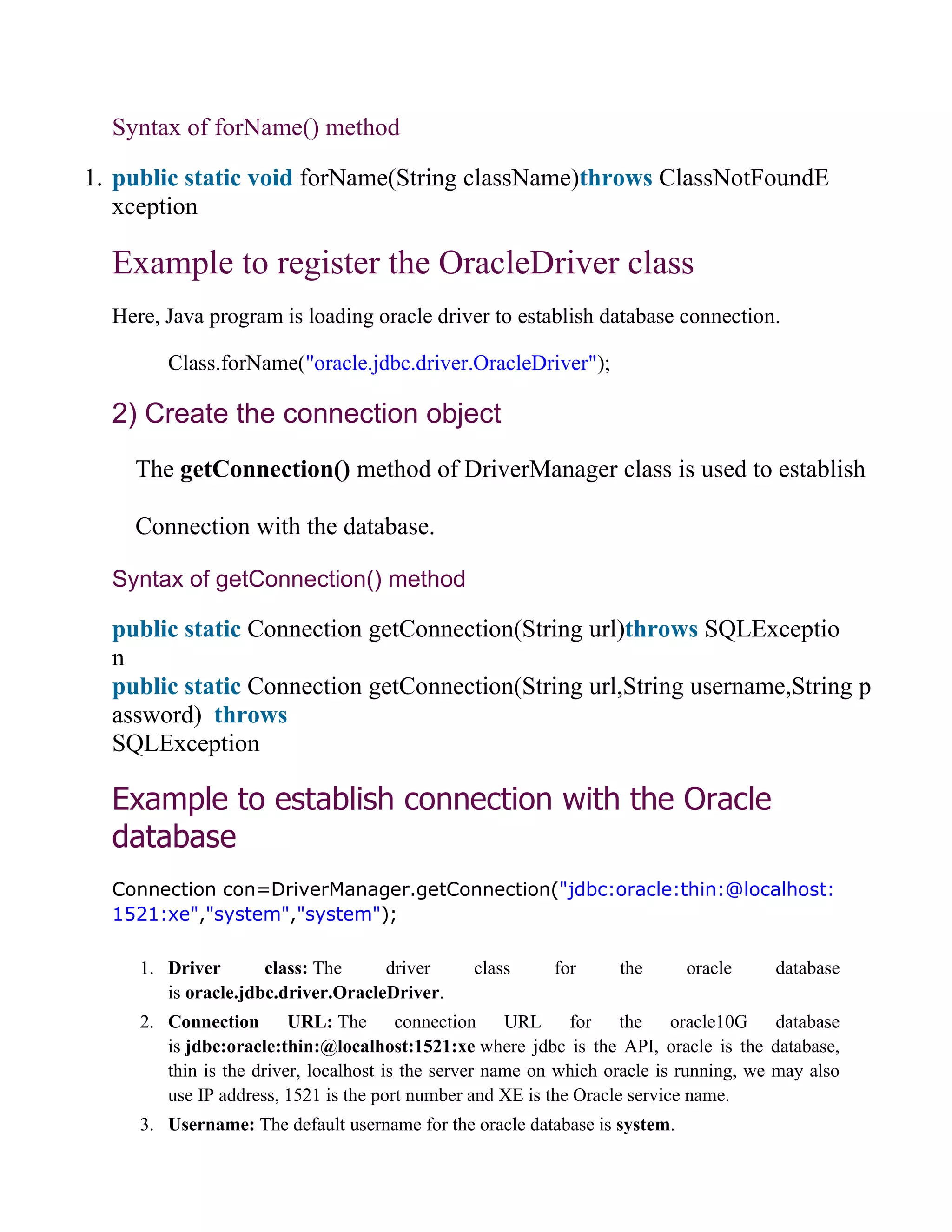 Syntax of forName() method
1. public static void forName(String className)throws ClassNotFoundE
xception
Example to register the OracleDriver class
Here, Java program is loading oracle driver to establish database connection.
Class.forName("oracle.jdbc.driver.OracleDriver");
2) Create the connection object
The getConnection() method of DriverManager class is used to establish
Connection with the database.
Syntax of getConnection() method
public static Connection getConnection(String url)throws SQLExceptio
n
public static Connection getConnection(String url,String username,String p
assword) throws
SQLException
Example to establish connection with the Oracle
database
Connection con=DriverManager.getConnection("jdbc:oracle:thin:@localhost:
1521:xe","system","system");
1. Driver class: The driver class for the oracle database
is oracle.jdbc.driver.OracleDriver.
2. Connection URL: The connection URL for the oracle10G database
is jdbc:oracle:thin:@localhost:1521:xe where jdbc is the API, oracle is the database,
thin is the driver, localhost is the server name on which oracle is running, we may also
use IP address, 1521 is the port number and XE is the Oracle service name.
3. Username: The default username for the oracle database is system.
 