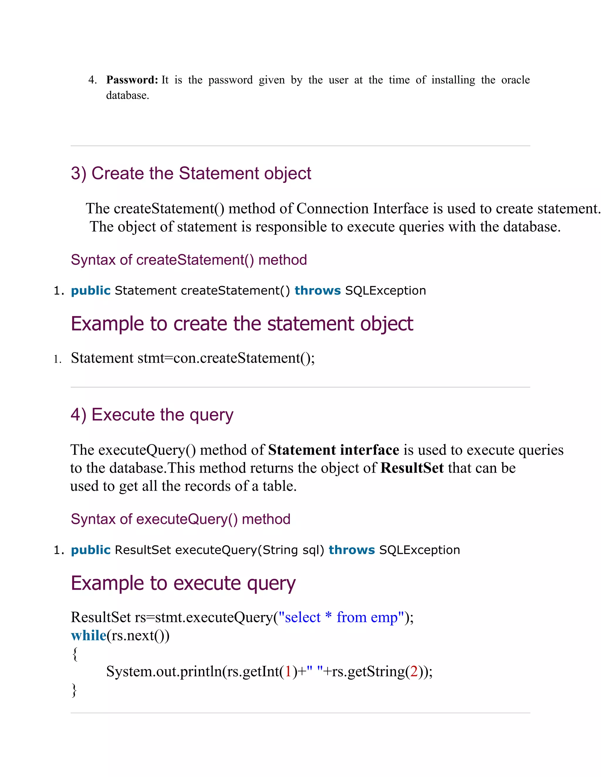 4. Password: It is the password given by the user at the time of installing the oracle
database.
3) Create the Statement object
The createStatement() method of Connection Interface is used to create statement.
The object of statement is responsible to execute queries with the database.
Syntax of createStatement() method
1. public Statement createStatement() throws SQLException
Example to create the statement object
1. Statement stmt=con.createStatement();
4) Execute the query
The executeQuery() method of Statement interface is used to execute queries
to the database.This method returns the object of ResultSet that can be
used to get all the records of a table.
Syntax of executeQuery() method
1. public ResultSet executeQuery(String sql) throws SQLException
Example to execute query
ResultSet rs=stmt.executeQuery("select * from emp");
while(rs.next())
{
System.out.println(rs.getInt(1)+" "+rs.getString(2));
}
 