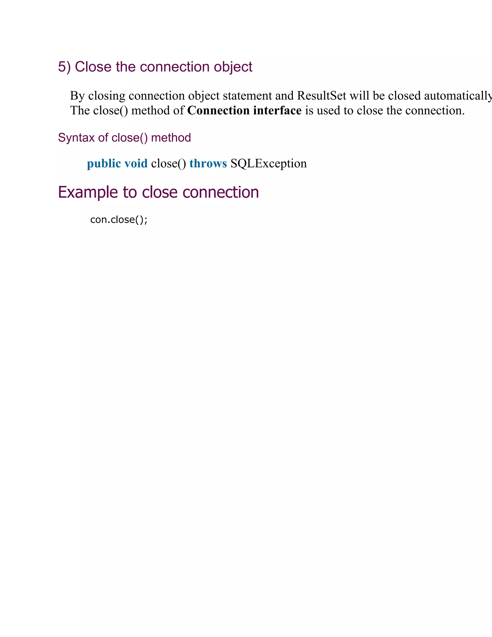 5) Close the connection object
By closing connection object statement and ResultSet will be closed automatically
The close() method of Connection interface is used to close the connection.
Syntax of close() method
public void close() throws SQLException
Example to close connection
con.close();
 