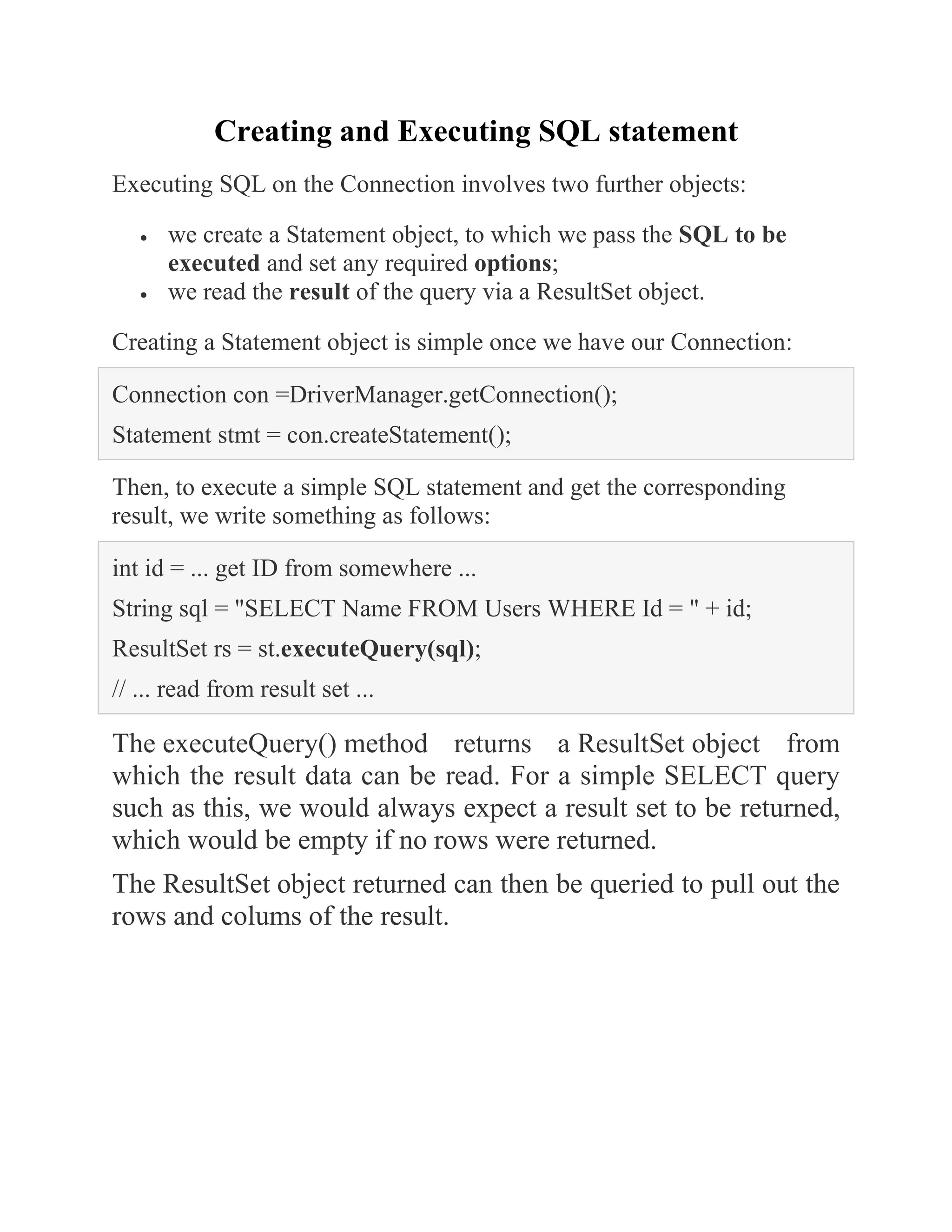 Creating and Executing SQL statement
Executing SQL on the Connection involves two further objects:
• we create a Statement object, to which we pass the SQL to be
executed and set any required options;
• we read the result of the query via a ResultSet object.
Creating a Statement object is simple once we have our Connection:
Connection con =DriverManager.getConnection();
Statement stmt = con.createStatement();
Then, to execute a simple SQL statement and get the corresponding
result, we write something as follows:
int id = ... get ID from somewhere ...
String sql = "SELECT Name FROM Users WHERE Id = " + id;
ResultSet rs = st.executeQuery(sql);
// ... read from result set ...
The executeQuery() method returns a ResultSet object from
which the result data can be read. For a simple SELECT query
such as this, we would always expect a result set to be returned,
which would be empty if no rows were returned.
The ResultSet object returned can then be queried to pull out the
rows and colums of the result.
 