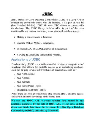 JDBC
JDBC stands for Java Database Connectivity. JDBC is a Java API to
connect and execute the query with the database. It is a part of Java SE
(Java Standard Edition). JDBC API uses JDBC drivers to connect with
the database. The JDBC library includes APIs for each of the tasks
mentioned below that are commonly associated with database usage.
• Making a connection to a database.
• Creating SQL or MySQL statements.
• Executing SQL or MySQL queries in the database.
• Viewing & Modifying the resulting records.
Applications of JDBC
Fundamentally, JDBC is a specification that provides a complete set of
interfaces that allows for portable access to an underlying database.
Java can be used to write different types of executables, such as −
• Java Applications
• Java Applets
• Java Servlets
• Java ServerPages (JSPs)
• Enterprise JavaBeans (EJBs).
All of these different executable are able to use a JDBC driver to access
a database, and take advantage of the stored data.
We can use JDBC API to access tabular data stored in any
relational database. By the help of JDBC API, we can save, update,
delete and fetch data from the database. It is like Open Database
Connectivity (ODBC) provided by Microsoft.
 