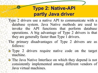 Type 2: Native-API
partly Java driver
Type 2 drivers use a native API to communicate with a
database system. Java Native methods are used to
invoke the API functions that perform database
operations. A big advantage of Type 2 drivers is that
they are generally faster than Type 1 drivers.
The primary disadvantages of Type 2 drivers are as
follows:
Type 2 drivers require native code on the target
machine.
The Java Native Interface on which they depend is not
consistently implemented among different vendors of
Java virtual machines.
 