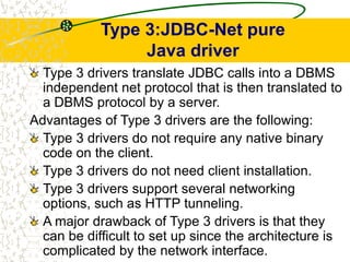 Type 3:JDBC-Net pure
Java driver
Type 3 drivers translate JDBC calls into a DBMS
independent net protocol that is then translated to
a DBMS protocol by a server.
Advantages of Type 3 drivers are the following:
Type 3 drivers do not require any native binary
code on the client.
Type 3 drivers do not need client installation.
Type 3 drivers support several networking
options, such as HTTP tunneling.
A major drawback of Type 3 drivers is that they
can be difficult to set up since the architecture is
complicated by the network interface.
 