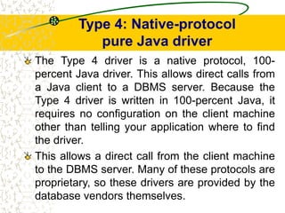 Type 4: Native-protocol
pure Java driver
The Type 4 driver is a native protocol, 100-
percent Java driver. This allows direct calls from
a Java client to a DBMS server. Because the
Type 4 driver is written in 100-percent Java, it
requires no configuration on the client machine
other than telling your application where to find
the driver.
This allows a direct call from the client machine
to the DBMS server. Many of these protocols are
proprietary, so these drivers are provided by the
database vendors themselves.
 