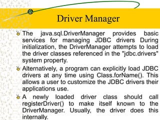 Driver Manager
The java.sql.DriverManager provides basic
services for managing JDBC drivers During
initialization, the DriverManager attempts to load
the driver classes referenced in the "jdbc.drivers"
system property.
Alternatively, a program can explicitly load JDBC
drivers at any time using Class.forName(). This
allows a user to customize the JDBC drivers their
applications use.
A newly loaded driver class should call
registerDriver() to make itself known to the
DriverManager. Usually, the driver does this
internally.
 