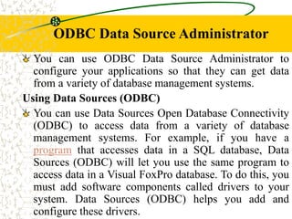 ODBC Data Source Administrator
You can use ODBC Data Source Administrator to
configure your applications so that they can get data
from a variety of database management systems.
Using Data Sources (ODBC)
You can use Data Sources Open Database Connectivity
(ODBC) to access data from a variety of database
management systems. For example, if you have a
program that accesses data in a SQL database, Data
Sources (ODBC) will let you use the same program to
access data in a Visual FoxPro database. To do this, you
must add software components called drivers to your
system. Data Sources (ODBC) helps you add and
configure these drivers.
 