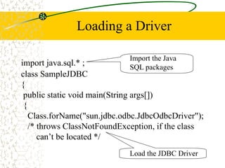 Loading a Driver
import java.sql.* ;
Import the Java
SQL packages
Load the JDBC Driver
class SampleJDBC
{
public static void main(String args[])
{
Class.forName("sun.jdbc.odbc.JdbcOdbcDriver");
/* throws ClassNotFoundException, if the class
can’t be located */
 