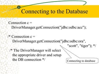 Connecting to the Database
Connection c =
DriverManager.getConnection("jdbc:odbc:acc");
/* Connection c =
DriverManager.getConnection("jdbc:odbc:ora",
"scott", "tiger"); */
/* The DriverManager will select
the appropriate driver and setup
the DB connection */ Connecting to database
 