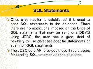 SQL Statements
Once a connection is established, it is used to
pass SQL statements to the database. Since
there are no restrictions imposed on the kinds of
SQL statements that may be sent to a DBMS
using JDBC, the user has a great deal of
flexibility to use database-specific statements or
even non-SQL statements.
The JDBC core API provides these three classes
for sending SQL statements to the database:
 