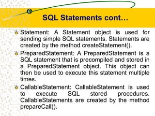 SQL Statements cont…
Statement: A Statement object is used for
sending simple SQL statements. Statements are
created by the method createStatement().
PreparedStatement: A PreparedStatement is a
SQL statement that is precompiled and stored in
a PreparedStatement object. This object can
then be used to execute this statement multiple
times.
CallableStatement: CallableStatement is used
to execute SQL stored procedures.
CallableStatements are created by the method
prepareCall().
 
