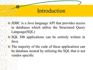 Introduction
JDBC is a Java language API that provides access
to databases which utilize the Structured Query
Language(SQL)
SQL DB applications can be entirely written in
Java.
The majority of the code of these applications can
be database neutral by utilizing the SQL that is not
vendor specific
 