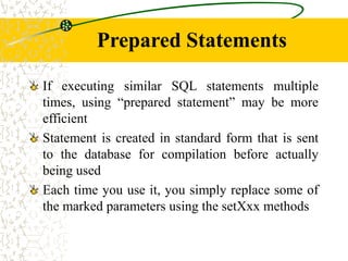 Prepared Statements
If executing similar SQL statements multiple
times, using “prepared statement” may be more
efficient
Statement is created in standard form that is sent
to the database for compilation before actually
being used
Each time you use it, you simply replace some of
the marked parameters using the setXxx methods
 