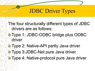 JDBC Driver Types
The four structurally different types of JDBC
drivers are as follows:
Type 1: JDBC-ODBC bridge plus ODBC
driver
Type 2: Native-API partly Java driver
Type 3:JDBC-Net pure Java driver
Type 4: Native-protocol pure Java driver
 