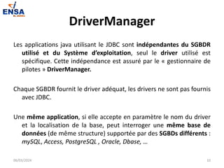 DriverManager
Les applications java utilisant le JDBC sont indépendantes du SGBDR
utilisé et du Système d’exploitation, seul le driver utilisé est
spécifique. Cette indépendance est assuré par le « gestionnaire de
pilotes » DriverManager.
Chaque SGBDR fournit le driver adéquat, les drivers ne sont pas fournis
avec JDBC.
Une même application, si elle accepte en paramètre le nom du driver
et la localisation de la base, peut interroger une même base de
données (de même structure) supportée par des SGBDs différents :
mySQL, Access, PostgreSQL , Oracle, Dbase, …
06/03/2024 10
 