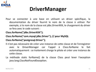 DriverManager
Pour se connecter à une base en utilisant un driver spécifique, la
documentation du driver fournit le nom de la classe à utiliser. Par
exemple, si le nom de la classe est jdbc.DriverXXX, le chargement du driver
se fera avec le code suivant :
Class.forName("jdbc.DriverXXX");
Class.forName("com.mysql.jdbc.Driver"); // pour MySQL
Class.forName("postgresql.Driver");
Il n'est pas nécessaire de créer une instance de cette classe et de l'enregistrer
avec le DriverManager car l'appel à Class.forName le fait
automatiquement : ce traitement charge le pilote et créer une instance de
cette classe.
La méthode static forName() de la classe Class peut lever l'exception
java.lang.ClassNotFoundException.
06/03/2024 11
 