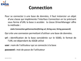 Connection
Pour se connecter à une base de données, il faut instancier un objet
d’une classe qui implémente l’interface Connection en lui précisant
sous forme d'URL la base à accéder. la classe DriverManager offre
la méthode :
static Connection getConnection(String url, String user, String password)
Qui crée une connexion permettant d'utiliser une base de données.
url : identification de la base considérée sur le SGBD, le format de
l'URL est dépendant du SGGB utilisé
user : nom de l'utilisateur qui se connecte à la base
password : mot de passe de l'utilisateur
06/03/2024 12
 