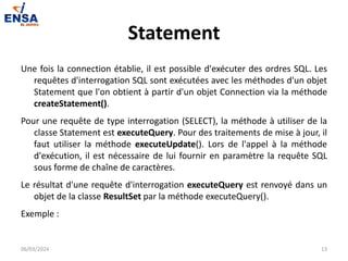 Statement
Une fois la connection établie, il est possible d'exécuter des ordres SQL. Les
requêtes d'interrogation SQL sont exécutées avec les méthodes d'un objet
Statement que l'on obtient à partir d'un objet Connection via la méthode
createStatement().
Pour une requête de type interrogation (SELECT), la méthode à utiliser de la
classe Statement est executeQuery. Pour des traitements de mise à jour, il
faut utiliser la méthode executeUpdate(). Lors de l'appel à la méthode
d'exécution, il est nécessaire de lui fournir en paramètre la requête SQL
sous forme de chaîne de caractères.
Le résultat d'une requête d'interrogation executeQuery est renvoyé dans un
objet de la classe ResultSet par la méthode executeQuery().
Exemple :
06/03/2024 13
 