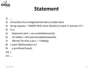 Statement
1) ...
2) //insertion d'un enregistrement dans la table client
3) String requete = "INSERT INTO client VALUES (3,'client 3','prenom 3')";
4) try {
5) Statement stmt = con.createStatement();
6) int nbMaj = stmt.executeUpdate(requete);
7) affiche("nb mise a jour = "+nbMaj);
8) } catch (SQLException e) {
9) e.printStackTrace();
10) }
11) ...
06/03/2024 14
 