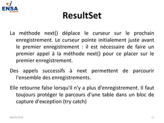 ResultSet
La méthode next() déplace le curseur sur le prochain
enregistrement. Le curseur pointe initialement juste avant
le premier enregistrement : il est nécessaire de faire un
premier appel à la méthode next() pour ce placer sur le
premier enregistrement.
Des appels successifs à next permettent de parcourir
l'ensemble des enregistrements.
Elle retourne false lorsqu'il n'y a plus d'enregistrement. Il faut
toujours protéger le parcours d'une table dans un bloc de
capture d'exception (try catch)
06/03/2024 17
 