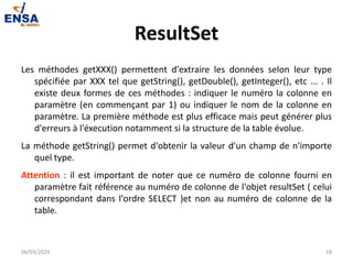 ResultSet
Les méthodes getXXX() permettent d'extraire les données selon leur type
spécifiée par XXX tel que getString(), getDouble(), getInteger(), etc ... . Il
existe deux formes de ces méthodes : indiquer le numéro la colonne en
paramètre (en commençant par 1) ou indiquer le nom de la colonne en
paramètre. La première méthode est plus efficace mais peut générer plus
d'erreurs à l'éxecution notamment si la structure de la table évolue.
La méthode getString() permet d'obtenir la valeur d'un champ de n'importe
quel type.
Attention : il est important de noter que ce numéro de colonne fourni en
paramètre fait référence au numéro de colonne de l'objet resultSet ( celui
correspondant dans l'ordre SELECT )et non au numéro de colonne de la
table.
06/03/2024 18
 