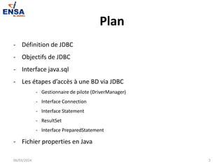Plan
- Définition de JDBC
- Objectifs de JDBC
- Interface java.sql
- Les étapes d’accès à une BD via JDBC
- Gestionnaire de pilote (DriverManager)
- Interface Connection
- Interface Statement
- ResultSet
- Interface PreparedStatement
- Fichier properties en Java
06/03/2024 2
 