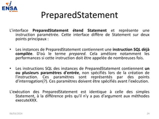 PreparedStatement
L'interface PreparedStatement étend Statement et représente une
instruction paramétrée. Cette interface diffère de Statement sur deux
points principaux :
• Les instances de PreparedStatement contiennent une instruction SQL dèjà
compilée. D'où le terme prepared. Cela améliore notamment les
performances si cette instruction doit être appelée de nombreuses fois.
• Les instructions SQL des instances de PreparedStatement contiennent un
ou plusieurs paramètres d'entrée, non spécifiés lors de la création de
l'instruction. Ces paramètres sont représentés par des points
d'interrogation(?). Ces paramètres doivent être spécifiés avant l'exécution.
L'exécution des PreparedStatement est identique à celle des simples
Statement, à la différence près qu'il n'y a pas d'argument aux méthodes
executeXXX.
06/03/2024 24
 