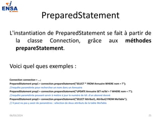 PreparedStatement
L'instantiation de PreparedStatement se fait à partir de
la classe Connection, grâce aux méthodes
prepareStatement.
Voici quel ques exemples :
Connection connection = ...;
PreparedStatement prep1 = connection.prepareStatement("SELECT * FROM Annuaire WHERE nom = ?");
//requête paramétrée pour rechercher un nom dans un Annuaire
PreparedStatement prep2 = connection.prepareStatement("UPDATE Annuaire SET noTel = ? WHERE nom = ?");
//requête paramétrée pouvant servir à mettre à jour le numéro de tél. d'un abonné donné
PreparedStatement prep3 = connection.prepareStatement("SELECT Attribut1, Attribut2 FROM MaTable");
// il peut ne pas y avoir de paramètres : sélection de deux attributs de la table MaTable
06/03/2024 25
 