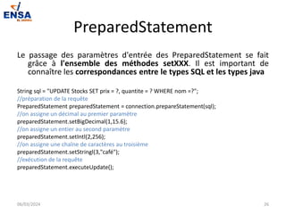 PreparedStatement
Le passage des paramètres d'entrée des PreparedStatement se fait
grâce à l'ensemble des méthodes setXXX. Il est important de
connaître les correspondances entre le types SQL et les types java
String sql = "UPDATE Stocks SET prix = ?, quantite = ? WHERE nom =?";
//préparation de la requête
PreparedStatement preparedStatement = connection.prepareStatement(sql);
//on assigne un décimal au premier paramètre
preparedStatement.setBigDecimal(1,15.6);
//on assigne un entier au second paramètre
preparedStatement.setIntl(2,256);
//on assigne une chaîne de caractères au troisième
preparedStatement.setStringl(3,"café");
//exécution de la requête
preparedStatement.executeUpdate();
06/03/2024 26
 