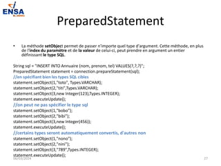 PreparedStatement
• La méthode setObject permet de passer n'importe quel type d'argument. Cette méthode, en plus
de l'index du paramètre et de la valeur de celui-ci, peut prendre en argument un entier
définissant le type SQL.
String sql = "INSERT INTO Annuaire (nom, prenom, tel) VALUES(?,?,?)";
PreparedStatement statement = connection.prepareStatement(sql);
//en spécifiant bien les types SQL cibles
statement.setObject(1,"toto", Types.VARCHAR);
statement.setObject(2,"titi",Types.VARCHAR);
statement.setObject(3,new Integer(123),Types.INTEGER);
statement.executeUpdate();
//on peut ne pas spécifier le type sql
statement.setObject(1,"bobo");
statement.setObject(2,"bibi");
statement.setObject(3,new Integer(456));
statement.executeUpdate();
//certains types seront automatiquement convertis, d'autres non
statement.setObject(1,"nono");
statement.setObject(2,"nini");
statement.setObject(3,"789",Types.INTEGER);
statement.executeUpdate();
06/03/2024 27
 