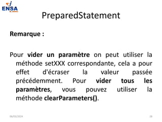 PreparedStatement
Remarque :
Pour vider un paramètre on peut utiliser la
méthode setXXX correspondante, cela a pour
effet d'écraser la valeur passée
précédemment. Pour vider tous les
paramètres, vous pouvez utiliser la
méthode clearParameters().
06/03/2024 28
 
